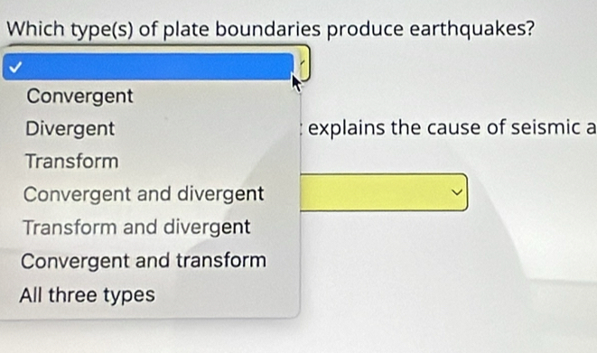 Which type(s) of plate boundaries produce earthquakes?
Convergent
Divergent explains the cause of seismic a
Transform
Convergent and divergent
Transform and divergent
Convergent and transform
All three types