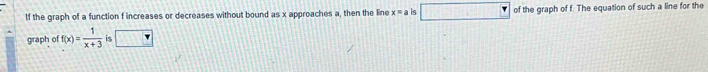 If the graph of a function f increases or decreases without bound as x approaches a, then the line x=a is □ of the graph of f. The equation of such a line for the 
graph of f(x)= 1/x+3  is v