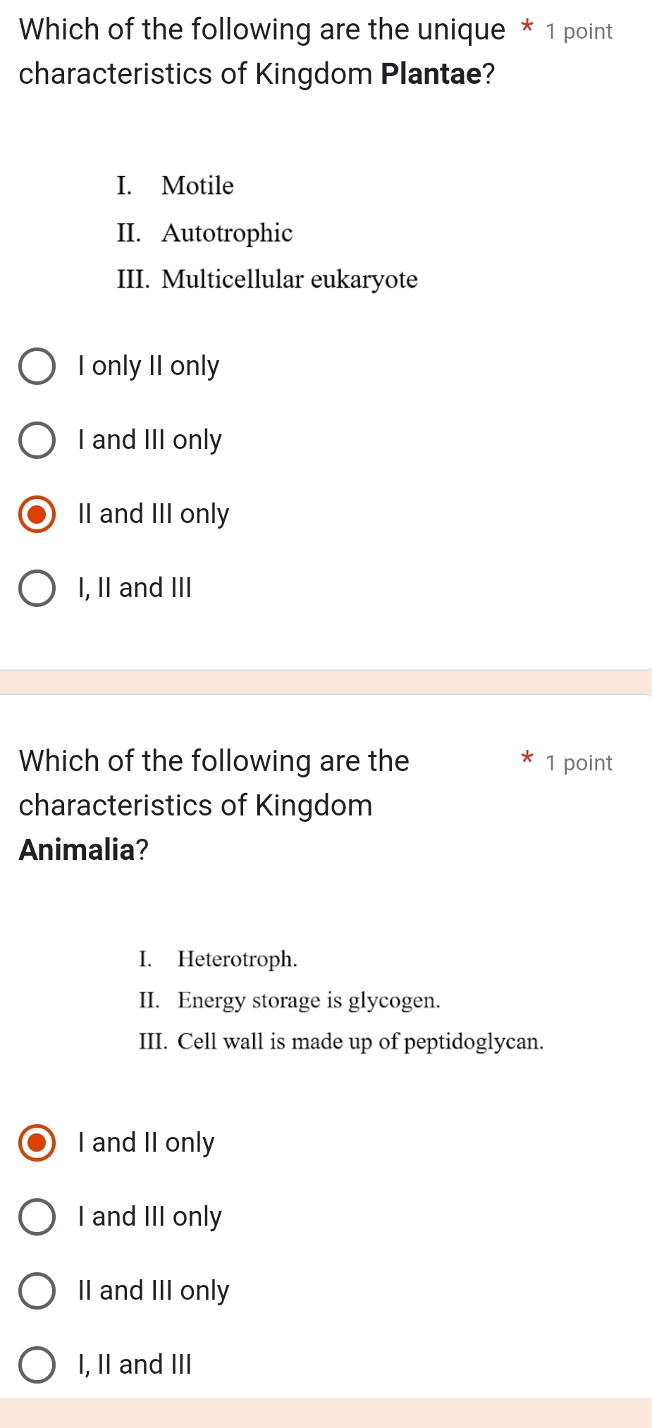 Which of the following are the unique * 1 point
characteristics of Kingdom Plantae?
I. Motile
II. Autotrophic
III. Multicellular eukaryote
I only II only
I and III only
II and III only
I, II and III
Which of the following are the 1 point
characteristics of Kingdom
Animalia?
I. Heterotroph.
II. Energy storage is glycogen.
III. Cell wall is made up of peptidoglycan.
I and II only
I and III only
II and III only
I, II and III