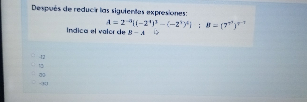 Después de reducir las siguientes expresiones:
A=2^(-8) (-2^4)^3-(-2^3)^4; B=(7^7)^7^(-7)
Indica el valor de B-A
-12
13
39
-30