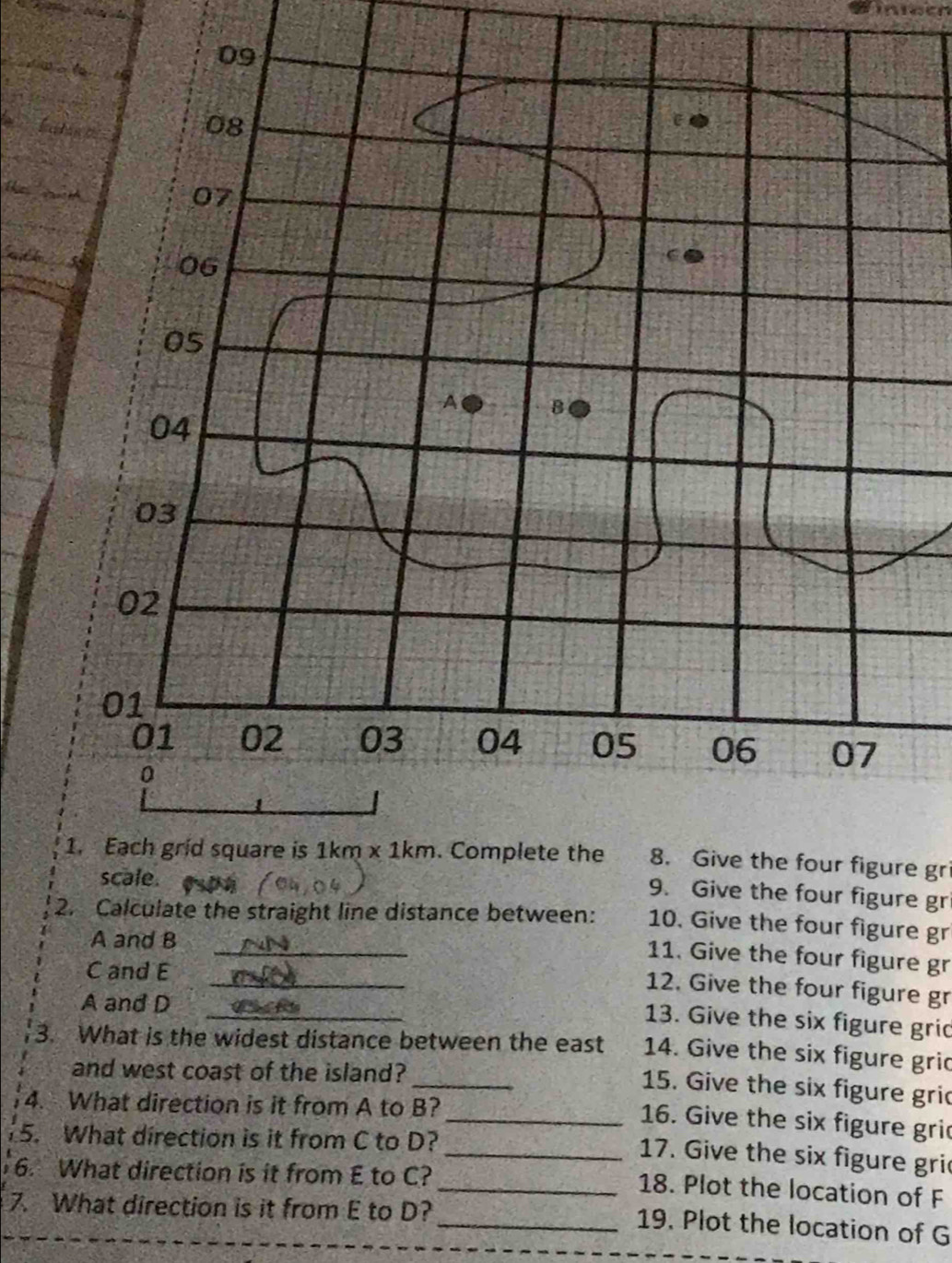 Sineeh
8. Give the four figure gri
9. Give the four figure gr
_
2. Calculate the straight line distance between: 10. Give the four figure gr
A and B
_
11. Give the four figure gr
C and E
12. Give the four figure gr
A and D_
13. Give the six figure grid
_
3. What is the widest distance between the east 14. Give the six figure gric
and west coast of the island?
15. Give the six figure gric
4. What direction is it from A to B?
_16. Give the six figure gric
5. What direction is it from C to D?
_ 17. Give the six figure gric
6. What direction is it from E to C?
_18. Plot the location of F
7. What direction is it from E to D?
_19. Plot the location of G