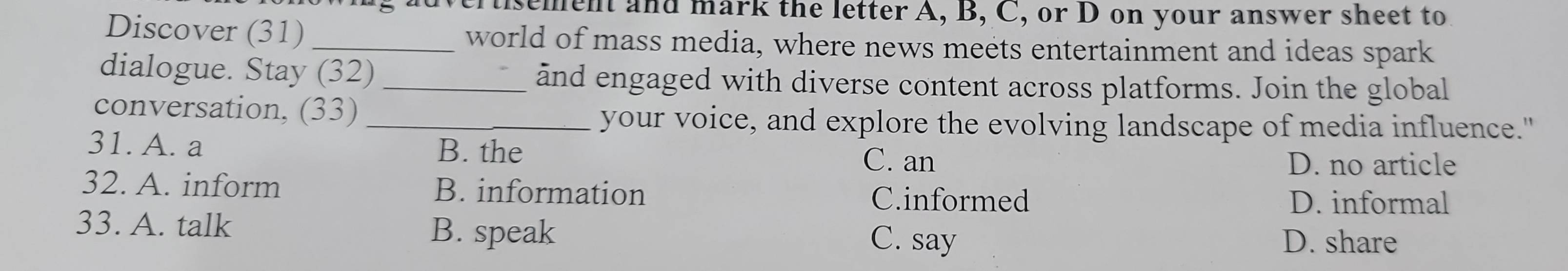 tisement and mark the letter A, B, C, or D on your answer sheet to
Discover (31)_ world of mass media, where news meets entertainment and ideas spark
dialogue. Stay (32) _and engaged with diverse content across platforms. Join the global
conversation, (33)_
your voice, and explore the evolving landscape of media influence."
31. A. a B. the
C. an D. no article
32. A. inform B. information C.informed
D. informal
33. A. talk C. say
B. speak D. share