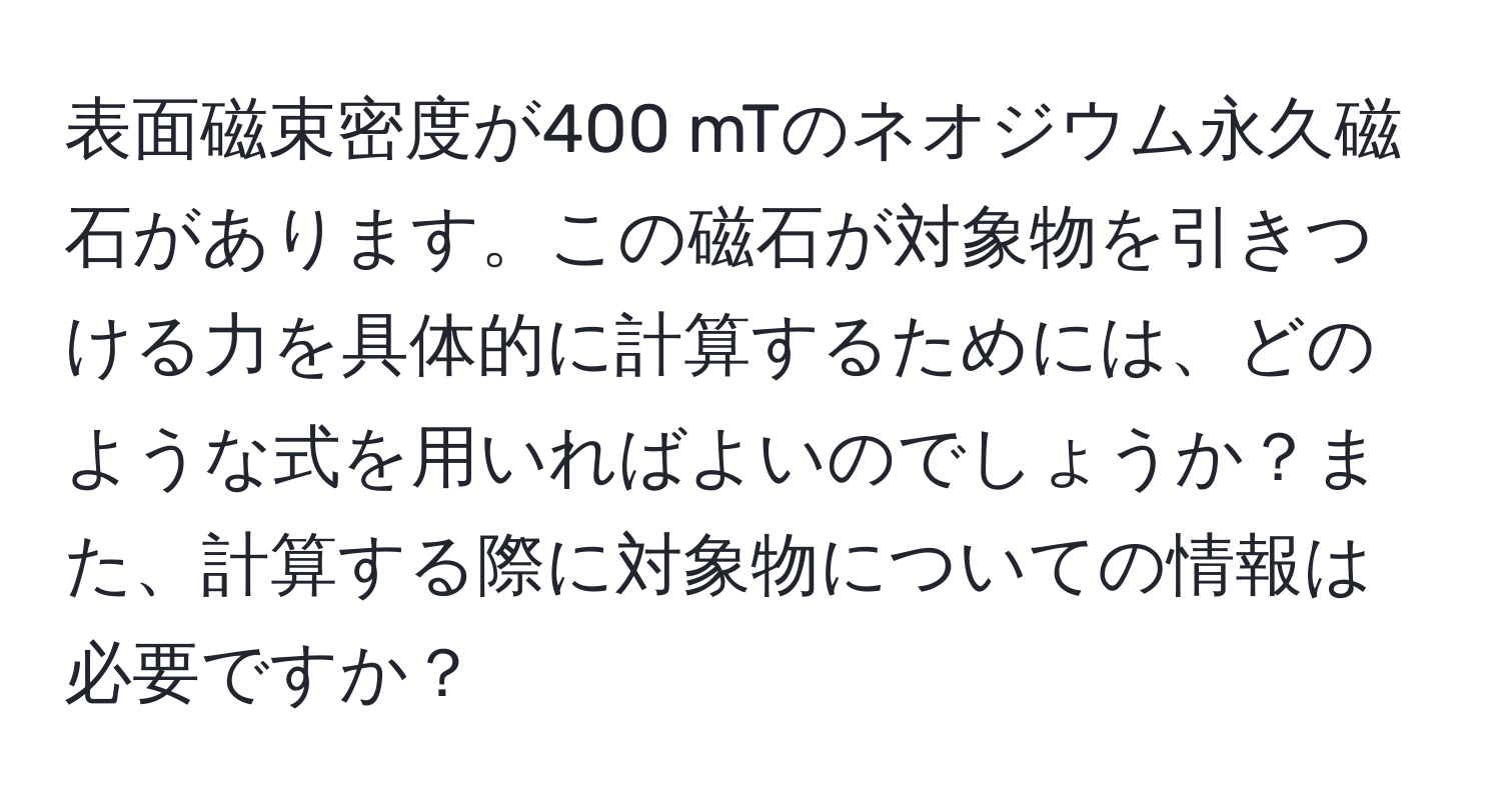 表面磁束密度が400 mTのネオジウム永久磁石があります。この磁石が対象物を引きつける力を具体的に計算するためには、どのような式を用いればよいのでしょうか？また、計算する際に対象物についての情報は必要ですか？