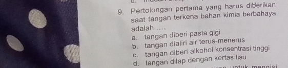 Pertolongan pertama yang harus diberikan
saat tangan terkena bahan kimia berbahaya
adalah ....
a. tangan diberi pasta gigi
b. tangan dialiri air terus-menerus
c. tangan diberi alkohol konsentrasi tinggi
d. tangan dilap dengan kertas tisu