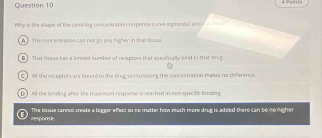 Why is the shape of the semi-log concentration response curve sigmoidal and not linear?
A The concentration can not go any higher in that tissue.
B That tissue has a limited number of receptors that specifically bind to that drug.
C All the receptors are bound to the drug so increasing the concentration makes no difference.
D All the binding after the maximum response is reached in non-specific binding.
The tissue cannot create a bigger effect so no matter how much more drug is added there can be no higher
E response.