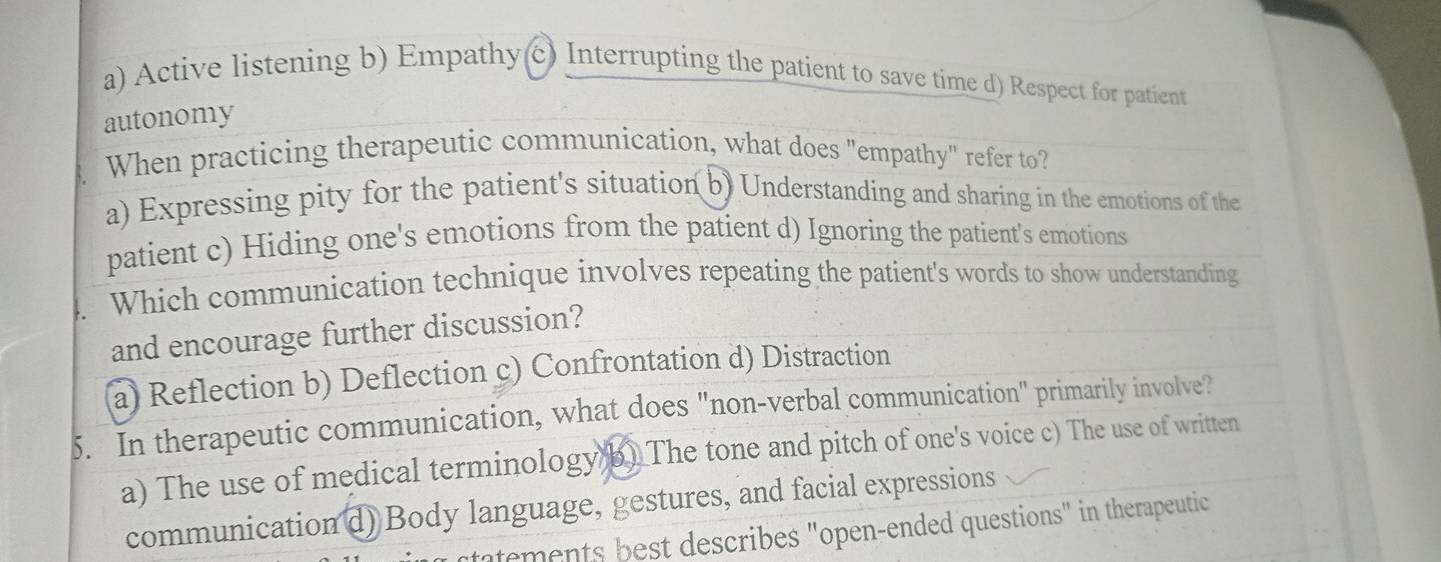 a) Active listening b) Empathy(c) Interrupting the patient to save time d) Respect for patient
autonomy
When practicing therapeutic communication, what does "empathy" refer to?
a) Expressing pity for the patient's situation b) Understanding and sharing in the emotions of the
patient c) Hiding one's emotions from the patient d) Ignoring the patient's emotions
Which communication technique involves repeating the patient's words to show understanding
and encourage further discussion?
a) Reflection b) Deflection c) Confrontation d) Distraction
5. In therapeutic communication, what does "non-verbal communication" primarily involve?
a) The use of medical terminology b) The tone and pitch of one's voice c) The use of written
communication d) Body language, gestures, and facial expressions
atements best describes "open-ended questions" in therapeutic