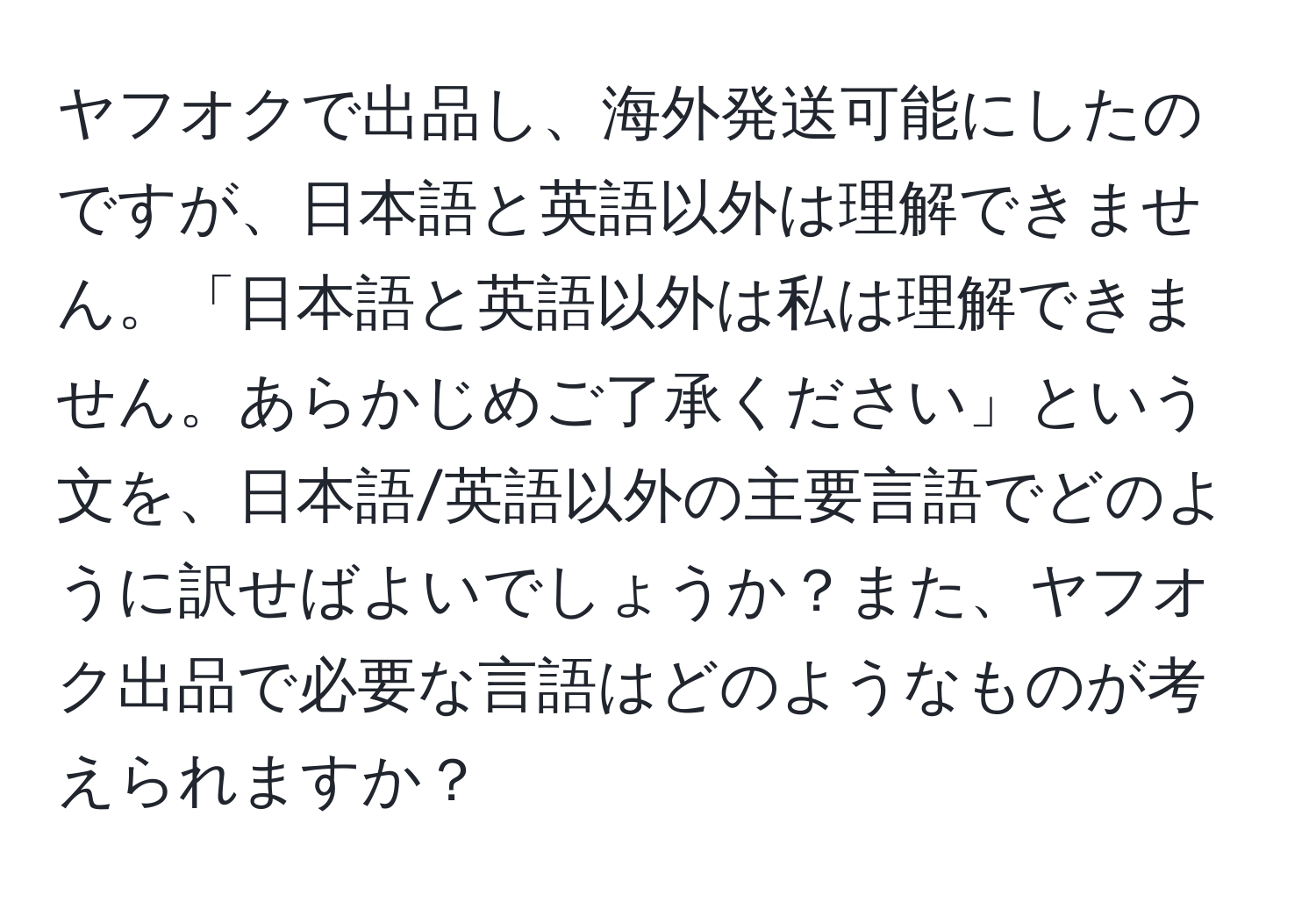 ヤフオクで出品し、海外発送可能にしたのですが、日本語と英語以外は理解できません。「日本語と英語以外は私は理解できません。あらかじめご了承ください」という文を、日本語/英語以外の主要言語でどのように訳せばよいでしょうか？また、ヤフオク出品で必要な言語はどのようなものが考えられますか？