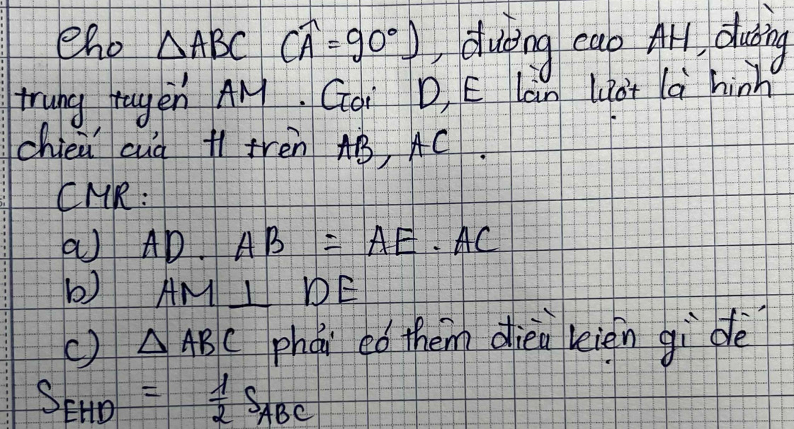 eho △ ABC (widehat A=90°) duting cab All, duing 
trung tagen AM. Gai D, E Làn Liat là hinh 
chieǔ cuà í frèn AB, AC. 
CMR: 
a AD· AB=AE· AC
b) AM⊥ DE
() △ ABC phàn ed them dien kièn gidè
S_EHD= 1/2 S_ABC