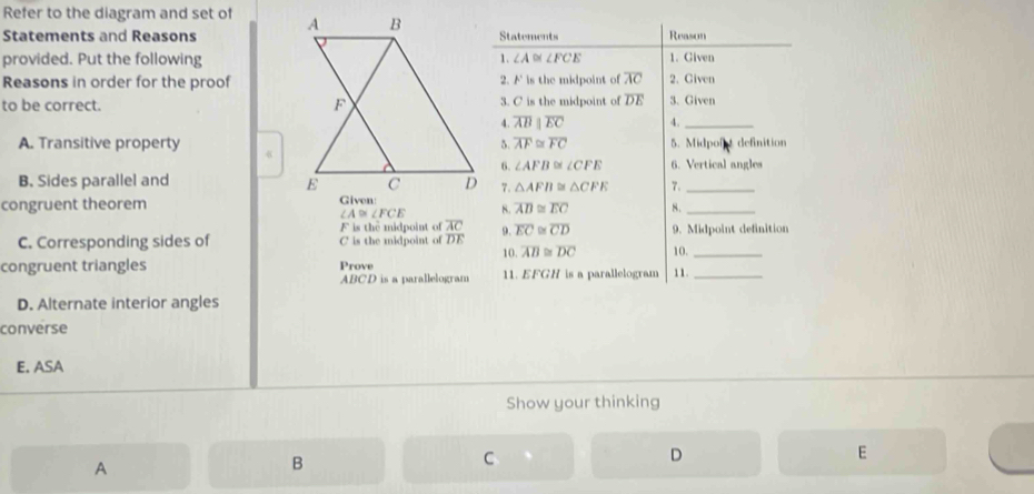 Refer to the diagram and set of 
Statements and ReasonsStatements Reason
provided. Put the following< <tex>∠ A≌ ∠ FCE 1. Given
Reasons in order for the proof2. A' is the midpoint of overline AC 2. Given
to be correct. 3. C is the midpoint of overline DE 3. Given
4. overline ABparallel overline EC 4._
A. Transitive property5. overline AF≌ overline FC 5. Midpore definition
6. ∠ AFB≌ ∠ CFE 6. Vertical angles
B. Sides parallel and7. △ AFB≌ △ CFE 7._
congruent theorem
∠ A≌ ∠ FCE 8. overline AD≌ overline EC 8._
F is the midpoint of 9. overline EC≌ overline CD 9. Midpoint definition
C. Corresponding sides of C is the midpoint of frac overline ACDE 10. overline AB≌ overline DC 10,_
congruent triangles Prove 11. EFGH is a parallelogram 11._
ABCD is a parallelogram
D. Alternate interior angles
converse
E. ASA
Show your thinking
D
E
A
B
C