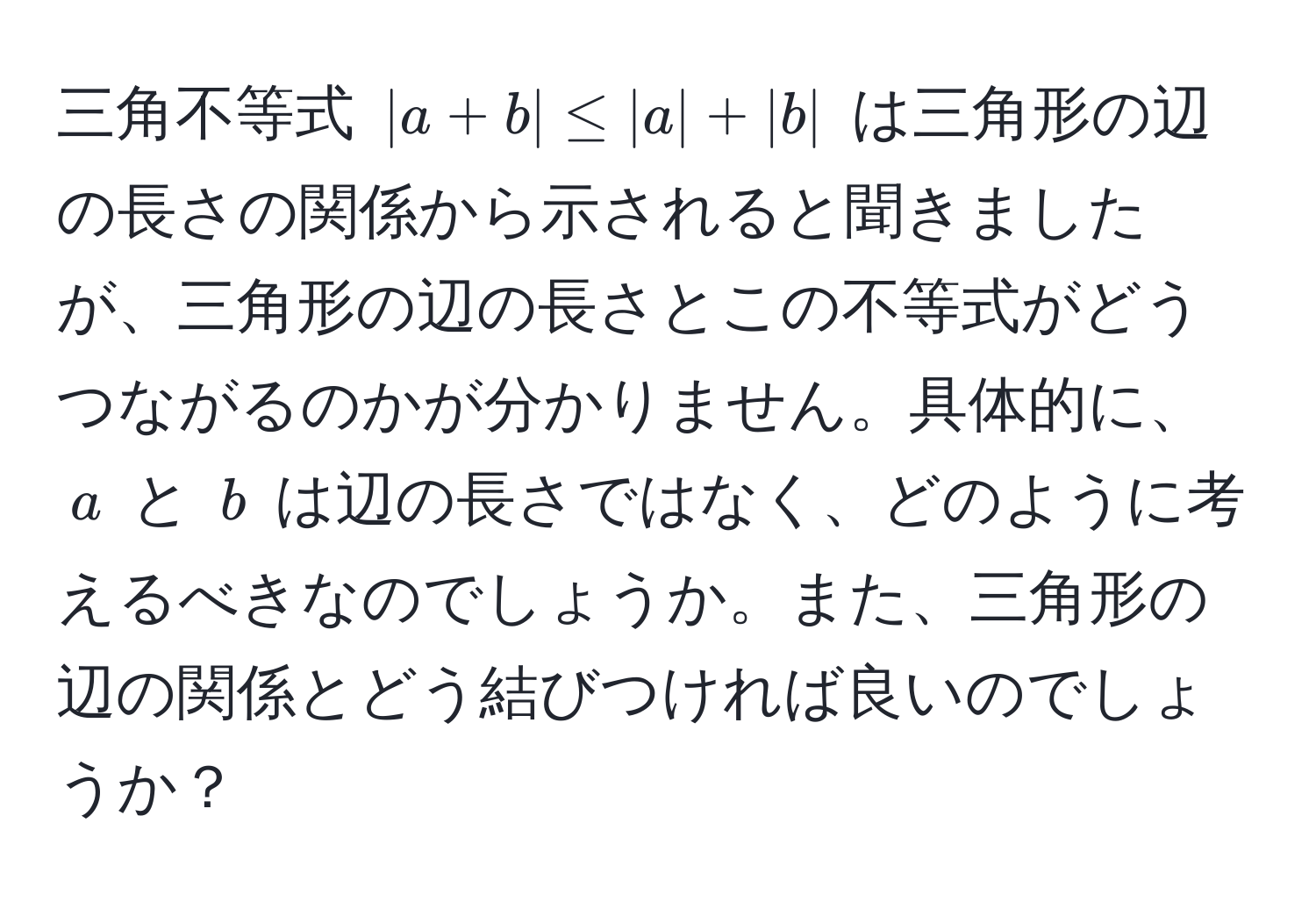 三角不等式 $|a+b| ≤ |a| + |b|$ は三角形の辺の長さの関係から示されると聞きましたが、三角形の辺の長さとこの不等式がどうつながるのかが分かりません。具体的に、$a$ と $b$ は辺の長さではなく、どのように考えるべきなのでしょうか。また、三角形の辺の関係とどう結びつければ良いのでしょうか？