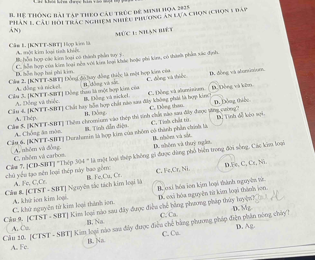 Các khôi kêm được hàn vào một bộ pủg
B. Hệ tHông bài tập theo cáu trúc đẻ minh họa 2025
Phân 1. Câu hỏi trác nghiệm nhiều phương án lựa chọn (chọn 1 đáp
Án)
Mức 1: nhận biệt
Câu 1. [KNTT-SBT] Hợp kim là
A. một kim loại tinh khiết.
B. hỗn hợp các kim loại có thành phần tuy ý.
C. hỗn hợp của kim loại nền với kim loại khác hoặc phi kim, có thành phần xác định.
D. hỗn họp hai phi kim.
Câu 2. [KNTT-SBT] Đồng đỏ hay đồng thiếc là một hợp kim của
A. đồng và nickel. B. đồng và sắt. C. đồng và thiếc. D. đồng và aluminium.
Câu 3. [KNTT-SBT] Đồng thau là một hợp kim của
A. Đồng và thiếc. B. Đồng và nickel. C. Đồng và aluminium. D. Đồng và kẽm.
Câu 4. [KNTT-SBT] Chất hay hỗn hợp chất nào sau đây không phải là hợp kim?
A. Thép. B. Đồng. C. Đồng thau. D. Đồng thiếc.
Câu 5. [KNTT-SBT] Thêm chromium vào thép thì tính chất nào sau đây được tăng cường?
A. Chống ăn mòn. B. Tính dẫn điện. C. Tính chất từ. D. Tính dễ kéo sợi.
Câu 6. [KNTT-SBT] Duralumin là hợp kim của nhôm có thành phần chính là
B. nhôm và sắt.
A, nhôm và đồng.
C. nhôm và carbon. D. nhôm và thuỷ ngân.
Câu 7. [CD-SBT] "Thép 304 " là một loại thép không gi được dùng phố biến trong đời sống. Các kim loại
chủ yếu tạo nên loại thép này bao gồm:
A. Fe, C,Cr. B. Fe,Cu, Cr. C. Fe,Cr, Ni. D.Fe, C, Cr, Ni.
Câu 8. [CTST - SBT] Nguyên tắc tách kim loại là
A. khử ion kim loại. B. oxi hóa ion kịm loại thành nguyên tử.
C. khử nguyên tử kim loại thành ion. D. oxi hóa nguyên tử kim loại thành ion.
D. Mg.
Câu 9. [CTST - SBT] Kim loại nào sau đây được điều chế bằng phương pháp thủy luyện?
A. Cu. B. Na. C. Ca.
Câu 10. [CTST - SBT] Kim loại nào sau dây được điều chế bằng phương pháp điện phân nóng chảy?
C. Cu. D. Ag.
A. Fe. B. Na.