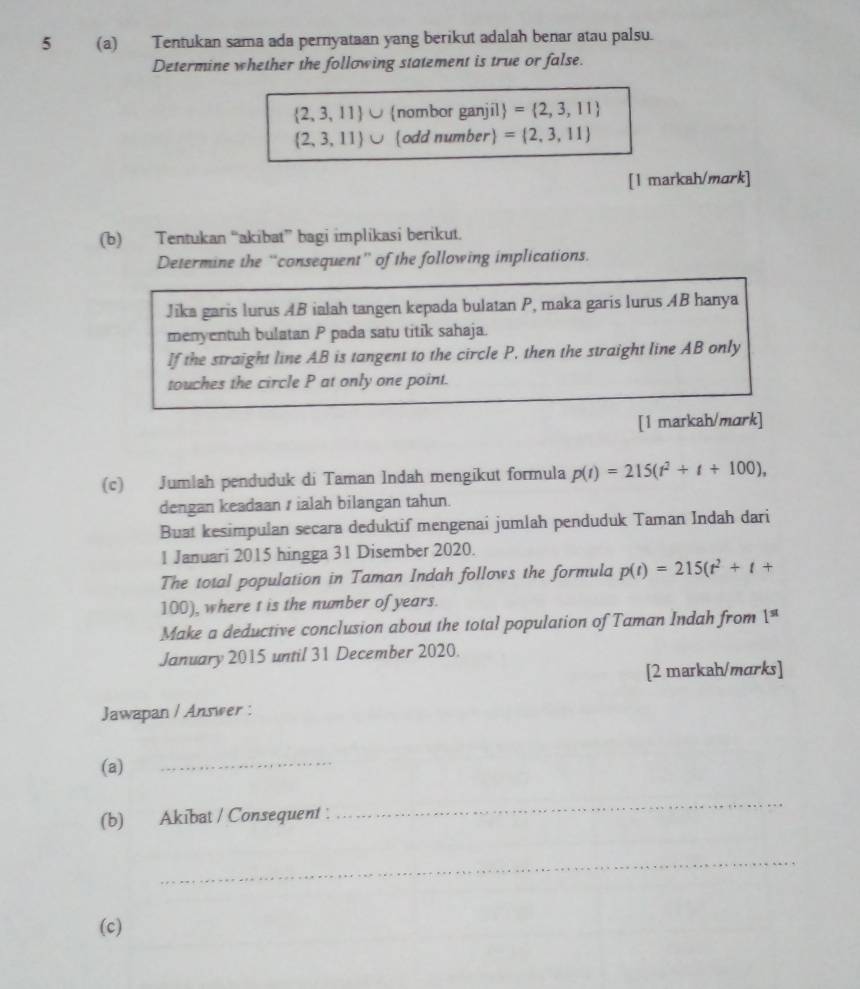 5 (a) Tentukan sama ada pernyataan yang berikut adalah benar atau palsu. 
Determine whether the following statement is true or false.
 2,3,11 nombor ganjil = 2,3,11
 2,3,11 odd number = 2,3,11
[1 markah/mɑrk] 
(b) Tentukan “akibat” bagi implikasi berikut. 
Determine the “consequent” of the following implications. 
Jika garis lurus AB ialah tangen kepada bulatan P, maka garis lurus AB hanya 
menyentuh bulatan P pada satu titik sahaja. 
If the straight line AB is tangent to the circle P, then the straight line AB only 
touches the circle P at only one point. 
[1 markah/mark] 
(c) Jumlah penduduk di Taman Indah mengikut formula p(t)=215(t^2+t+100), 
dengan keadaan / ialah bilangan tahun. 
Buat kesimpulan secara deduktif mengenai jumlah penduduk Taman Indah dari 
1 Januari 2015 hingga 31 Disember 2020. 
The total population in Taman Indah follows the formula p(t)=215(t^2+t+
100), where t is the number of years. 
Make a deductive conclusion about the total population of Taman Indah from 1^(st)
January 2015 until 31 December 2020. 
[2 markah/mɑrks] 
Jawapan / Answer : 
(a) 
_ 
(b) Akibat / Consequent : 
_ 
_ 
(c)