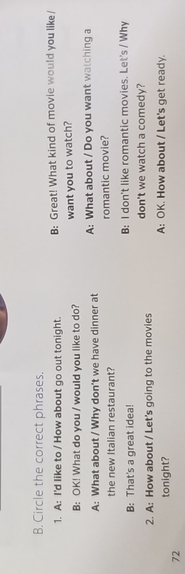 Circle the correct phrases. 
1. A: I'd like to / How about go out tonight. B: Great! What kind of movie would you like / 
B: OK! What do you / would you like to do? want you to watch? 
A: What about / Why don't we have dinner at A: What about / Do you want watching a 
the new Italian restaurant? romantic movie? 
B: That's a great idea! B: I don't like romantic movies. Let's / Why 
don't we watch a comedy? 
2. A: How about / Let's going to the movies 
tonight? 
A: OK. How about / Let's get ready. 
72