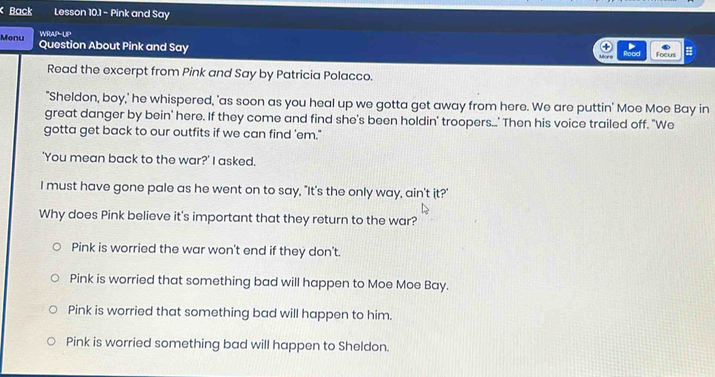 Back Lesson 10.1 - Pink and Say
WRAP l_B 
Menu Question About Pink and Say
Road Focus
Read the excerpt from Pink and Say by Patricia Polacco.
"Sheldon, boy,' he whispered, 'as soon as you heal up we gotta get away from here. We are puttin' Moe Moe Bay in
great danger by bein' here. If they come and find she's been holdin' troopers...' Then his voice trailed off. "We
gotta get back to our outfits if we can find 'em."
'You mean back to the war?' I asked.
I must have gone pale as he went on to say, "It's the only way, ain't it?'
Why does Pink believe it's important that they return to the war?
Pink is worried the war won't end if they don't.
Pink is worried that something bad will happen to Moe Moe Bay.
Pink is worried that something bad will happen to him.
Pink is worried something bad will happen to Sheldon.