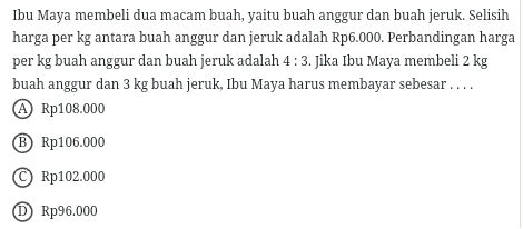 Ibu Maya membeli dua macam buah, yaitu buah anggur dan buah jeruk. Selisih
harga per kg antara buah anggur dan jeruk adalah Rp6.000. Perbandingan harga
per kg buah anggur dan buah jeruk adalah 4:3. Jika Ibu Maya membeli 2 kg
buah anggur dan 3 kg buah jeruk, Ibu Maya harus membayar sebesar . . . .
A Rp108.000
B) Rp106.000
C) Rp102.000
D Rp96.000