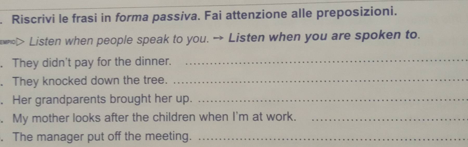 Riscrivi le frasi in forma passiva. Fai attenzione alle preposizioni. 
> Listen when people speak to you. → Listen when you are spoken to. 
. They didn't pay for the dinner. 
_ 
. They knocked down the tree._ 
. Her grandparents brought her up._ 
. My mother looks after the children when I'm at work._ 
. The manager put off the meeting._