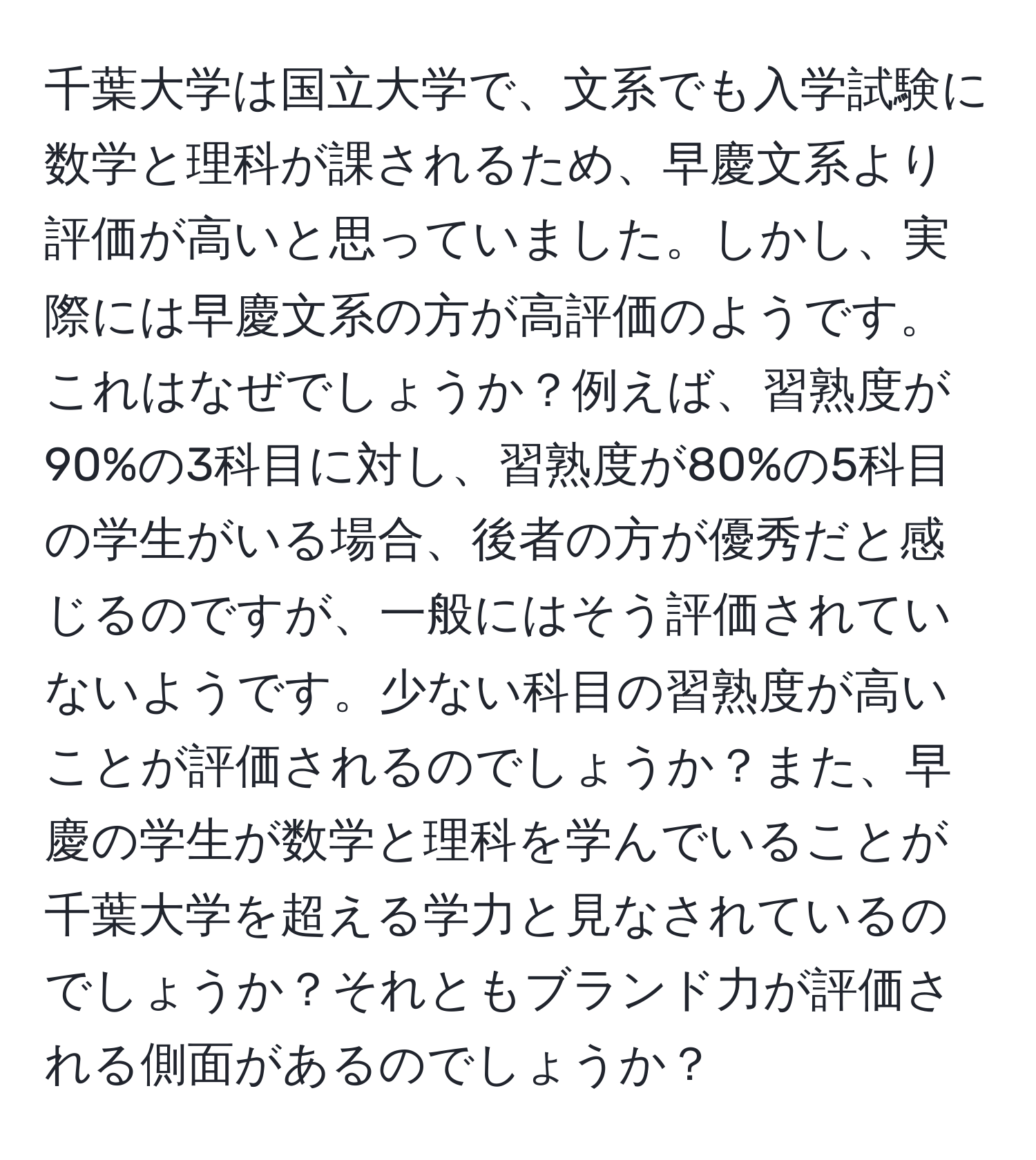 千葉大学は国立大学で、文系でも入学試験に数学と理科が課されるため、早慶文系より評価が高いと思っていました。しかし、実際には早慶文系の方が高評価のようです。これはなぜでしょうか？例えば、習熟度が90%の3科目に対し、習熟度が80%の5科目の学生がいる場合、後者の方が優秀だと感じるのですが、一般にはそう評価されていないようです。少ない科目の習熟度が高いことが評価されるのでしょうか？また、早慶の学生が数学と理科を学んでいることが千葉大学を超える学力と見なされているのでしょうか？それともブランド力が評価される側面があるのでしょうか？