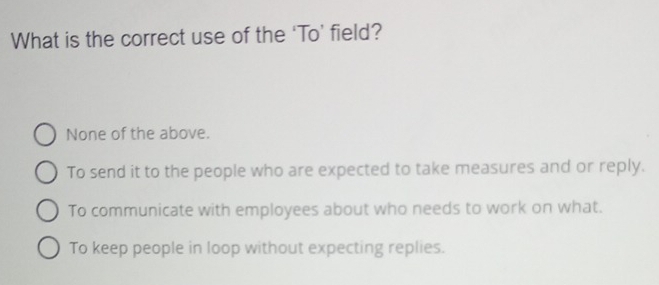 What is the correct use of the ‘To’ field?
None of the above.
To send it to the people who are expected to take measures and or reply.
To communicate with employees about who needs to work on what.
To keep people in loop without expecting replies.