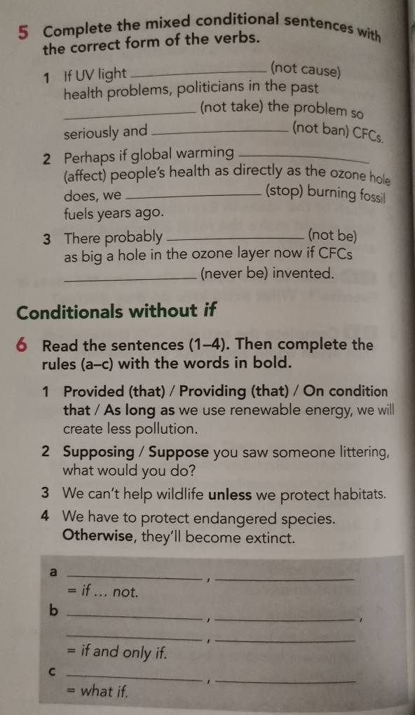 Complete the mixed conditional sentences with 
the correct form of the verbs. 
1 If UV light_ 
(not cause) 
health problems, politicians in the past 
_(not take) the problem so 
seriously and _(not ban) CFCs. 
2 Perhaps if global warming_ 
(affect) people's health as directly as the ozone hole 
does, we _(stop) burning fossil 
fuels years ago. 
3 There probably _(not be) 
as big a hole in the ozone layer now if CFCs 
_(never be) invented. 
Conditionals without if 
6 Read the sentences (1-4). Then complete the 
rules (a-c) with the words in bold. 
1 Provided (that) / Providing (that) / On condition 
that / As long as we use renewable energy, we will 
create less pollution. 
2 Supposing / Suppose you saw someone littering, 
what would you do? 
3 We can't help wildlife unless we protect habitats. 
4 We have to protect endangered species. 
Otherwise, they’ll become extinct. 
_a 
_1 
= if _not. 
_b 
_. 
_ 
_ 
= if and only if. 
_C 
_、 
= what if.