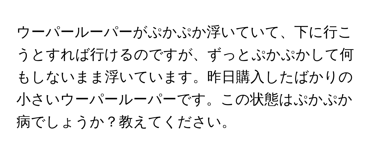 ウーパールーパーがぷかぷか浮いていて、下に行こうとすれば行けるのですが、ずっとぷかぷかして何もしないまま浮いています。昨日購入したばかりの小さいウーパールーパーです。この状態はぷかぷか病でしょうか？教えてください。