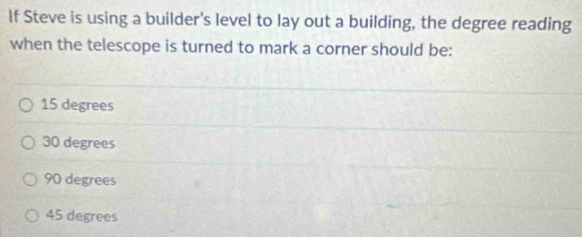 If Steve is using a builder's level to lay out a building, the degree reading
when the telescope is turned to mark a corner should be:
15 degrees
30 degrees
90 degrees
45 degrees