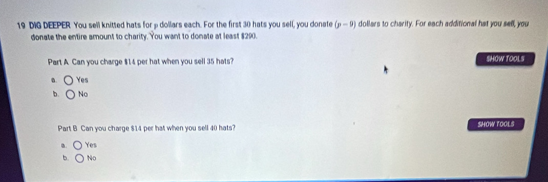 DIG DEEPER You sell knitted hats for p dollars each. For the first 30 hats you sell, you donate (p-0) dollars to charity. For each additional hat you sell, you
donate the entire amount to charity. You want to donate at least $290.
Part A Can you charge $14 per hat when you sell 35 hats? SHOW TOOL S
a. Yes
b. No
Part B Can you charge $14 per hat when you sell 40 hats? SHOW TOOLS
a. Yes
b. No