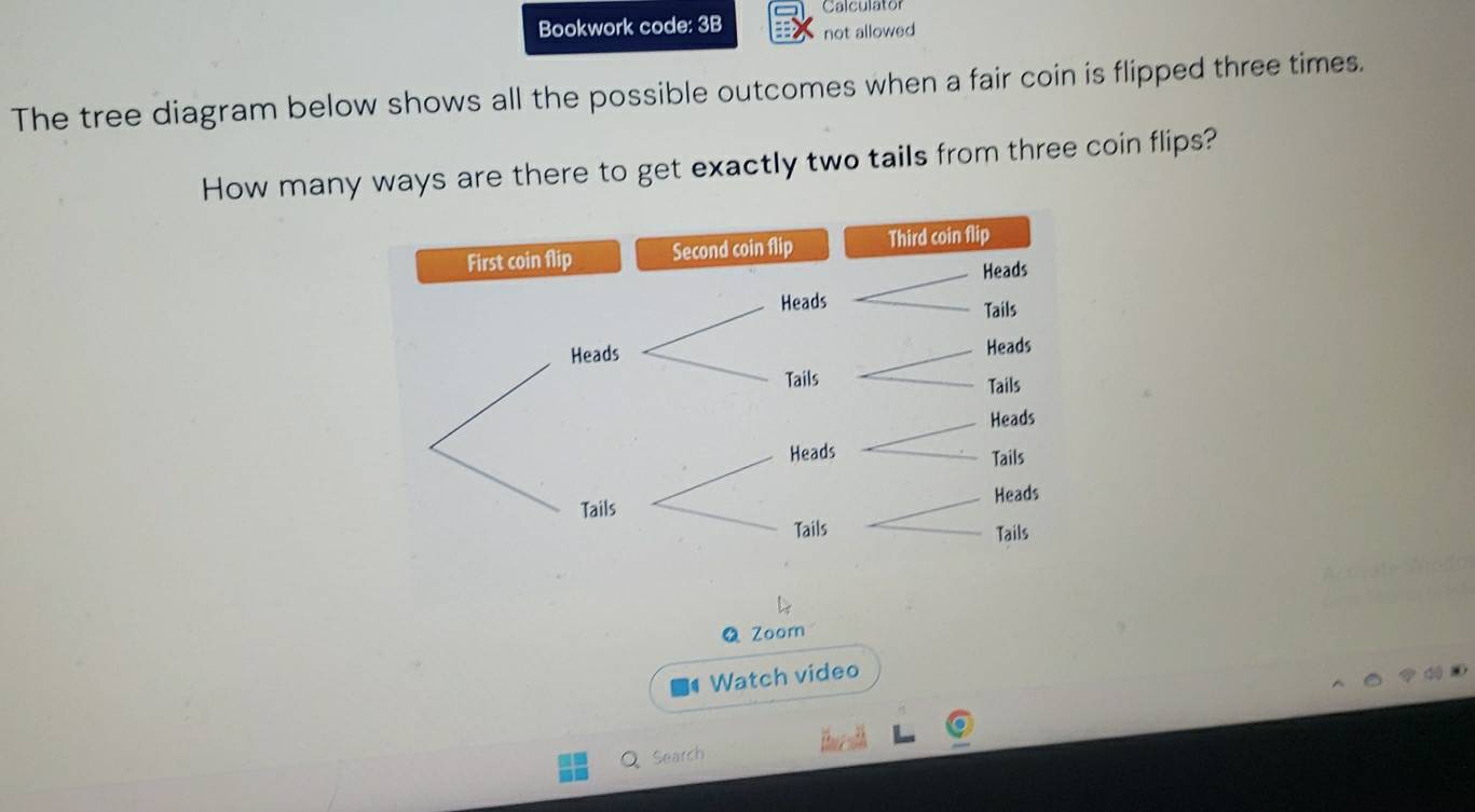 Calculator 
Bookwork code: 3B not allowed 
The tree diagram below shows all the possible outcomes when a fair coin is flipped three times. 
How many ways are there to get exactly two tails from three coin flips? 
Q Zoorn 
Watch video 
Search