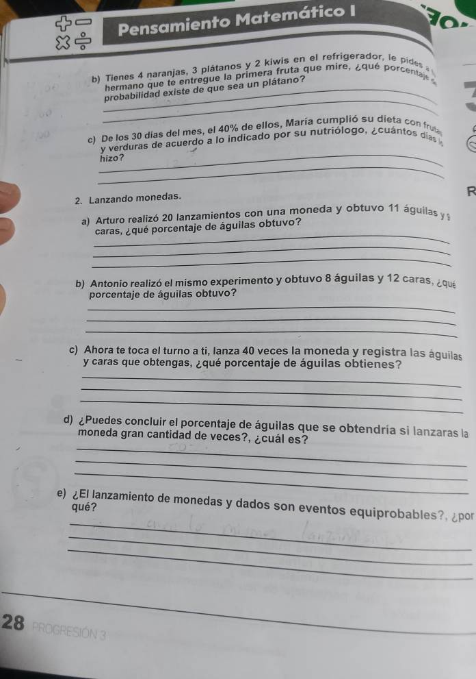 Pensamiento Matemático I 
b) Tienes 4 naranjas, 3 plátanos y 2 kiwis en el refrigerador, le pides 
hermano que te entregue la primera fruta que mire, ¿qué porcentaj 
_ 
_probabilidad existe de que sea un plátano? 
c) De los 30 días del mes, el 40% de ellos, María cumplió su dieta con fru 
_ 
y verduras de acuerdo a lo indicado por su nutriólogo, ¿cuántos dias 
_ 
hizo? 
R 
2. Lanzando monedas. 
a) Arturo realizó 20 lanzamientos con una moneda y obtuvo 11 águilas y 
_ 
caras, ¿qué porcentaje de águilas obtuvo? 
_ 
_ 
b) Antonio realizó el mismo experimento y obtuvo 8 águilas y 12 caras, ¿qué 
porcentaje de águilas obtuvo? 
_ 
_ 
_ 
c) Ahora te toca el turno a ti, lanza 40 veces la moneda y registra las águilas 
y caras que obtengas, ¿qué porcentaje de águilas obtienes? 
_ 
_ 
_ 
d) ¿Puedes concluir el porcentaje de águilas que se obtendría si lanzaras la 
_ 
moneda gran cantidad de veces?, ¿cuál es? 
_ 
_ 
_ 
e) ¿El lanzamiento de monedas y dados son eventos equiprobables?, ¿por 
qué? 
_ 
_ 
28