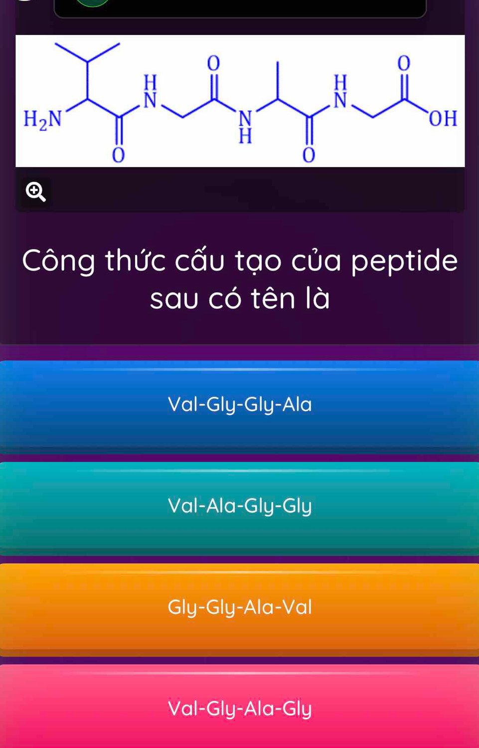 Công thức cấu tạo của peptide
sau có tên là
Val-Gly-Gly-Ala
Val-Ala-Gly-Gly
Gly-Gly-Ala-Val
Val-Gly-Ala-Gly