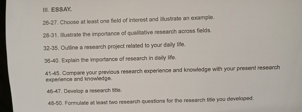 ESSAY. 
26-27. Choose at least one field of interest and illustrate an example. 
28-31. Illustrate the importance of qualitative research across fields. 
32-35. Outline a research project related to your daily life. 
36-40. Explain the importance of research in daily life. 
41-45. Compare your previous research experience and knowledge with your present research 
experience and knowledge. 
46-47. Develop a research title. 
48-50. Formulate at least two research questions for the research title you developed.