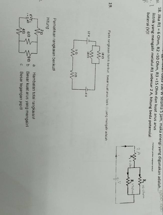 nakan uaya 100 W selama 5 jam, maka energi yang digunakan adalah
18. Jika R1=6Ohm, R2=10Ohm, R3=15 C Ohm dan kuat arus arus Perfatien gambar rangi aian beráyn
listrik yang mengalir melalui R1 sebesar 2 A, hitung beda potensial
baterai (V)!
19. Pada rangkaian listrik berikut , besar kuat arus listrik (l) yang mengalir adalah ..
Perhatikan rangkaian berikut
Hitung
a. Hambatan total rangkaian!
b Besar kuat arus yang mengalir. Besar tegangan jeptl