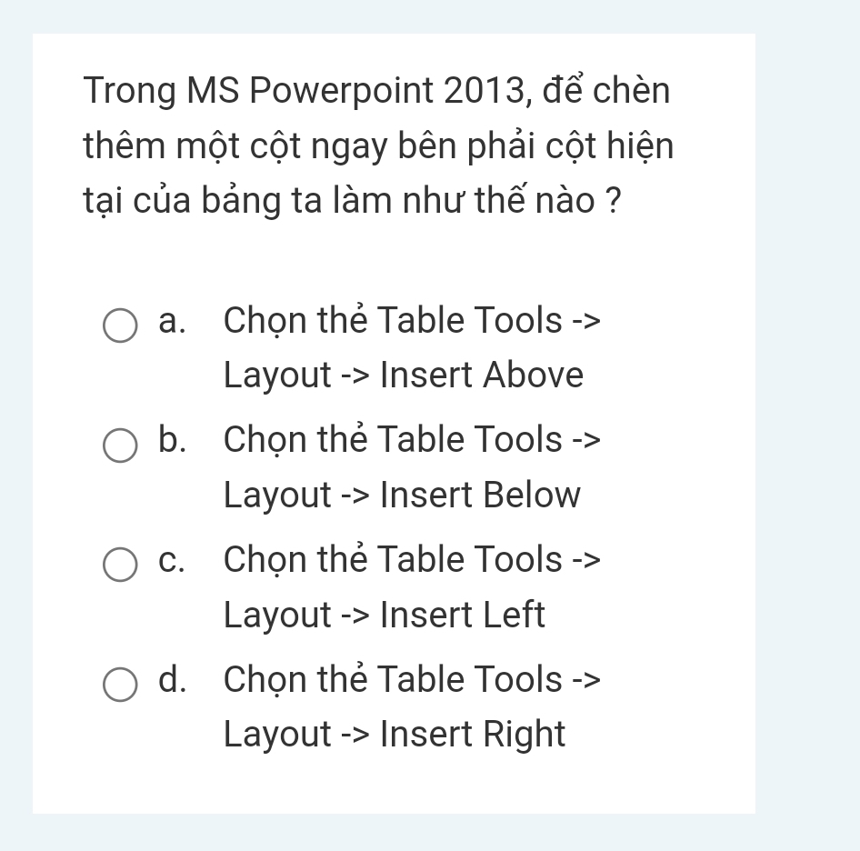 Trong MS Powerpoint 2013, để chèn
thêm một cột ngay bên phải cột hiện
tại của bảng ta làm như thế nào ?
a. Chọn thẻ Table Tools ->
Layout -> Insert Above
b. Chọn thẻ Table Tools ->
Layout -> Insert Below
c. Chọn thẻ Table Tools ->
Layout -> Insert Left
d. Chọn thẻ Table Tools ->
Layout -> Insert Right