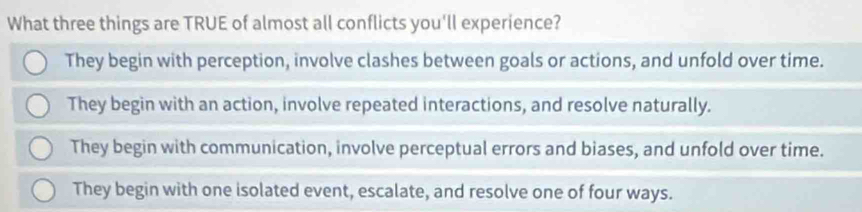 What three things are TRUE of almost all conflicts you'll experience?
They begin with perception, involve clashes between goals or actions, and unfold over time.
They begin with an action, involve repeated interactions, and resolve naturally.
They begin with communication, involve perceptual errors and biases, and unfold over time.
They begin with one isolated event, escalate, and resolve one of four ways.