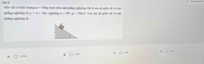 Xem lại cầu này
Một vật có khối lượng m=500g trượt trên mặt phẳng nghiêng. Hệ số ma sát giữa vật và mặt
phẳng nghiēng là mu =0.1. Góc nghiêng a=60°; g=10m/s^2.. Lực ma sát giữa vật và mặt
phẳng nghiēng là:
2. 5N
A 0.25N 。 B 5.0N C 4.3N