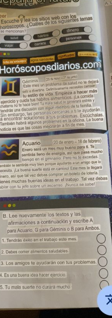 a  
A. L
er
Escuche y lea los sitios web con los
horóscopos. ¿Cuáles de los siguientes temas
se mencionan?
dinero
salud
hábitos
viajar
carrera personaje
significados C  *  T8  l 
tedas ios hordstoces" signos colendentes
Horós copos diarios.com
Géminis (20 de mayo - 21 de junio)
Este mes un problema de salud no te dejará
salir a divertirte. Delinitivamente necesitas cambiar
tu estilo de vida. Empieza a hacer más
ejercicio y cuida tus hábitos alimenticios. ¡La comida
chatarra no te hace bien! Tu mala salud 1e generará estrés y
tendrás una discusión con algún miembro de tu familia.
Sin embargo, las personas cercanas a ti te ayudarán
a encontrar soluciones a tus problemas. Escúchalas.
También habrá algunos problemas en la oficina. La buena
moticia es que las cosas mejorarán a fin de mes.
Acuario (20 de enero - 18 de febrero)
Enero será un mes muy bueno para ti. Te
sentirás lleno de energía, así que pasa mucho
tiempo en el gimnasio. Pero no te excedas.
también te sentirás muy bien porque ayudarás a un amigo que lo
ecesita. ¡La buena suerte está en camino! Este mes te llegará
inero, asi que tal vez debas comprar un boleto de lotería.
ienes muchas buenas ideas en el trabajo. Tal vez debas
ablar con tu jefe sobre un ascenso. ¡Nunca se sabe!
B. Lee nuevamente los textos y las
afirmaciones a continuación y escribe A
para Acuario, G para Géminis o B para Ambos.
1. Tendrás éxito en el trabajo este mes.
2. Debes comer alimentos saludables.
3. Los amigos te ayudarán con tus problemas.
4. Es una buena idea hacer ejercicio.
5. Tu mala suerte no durará mucho