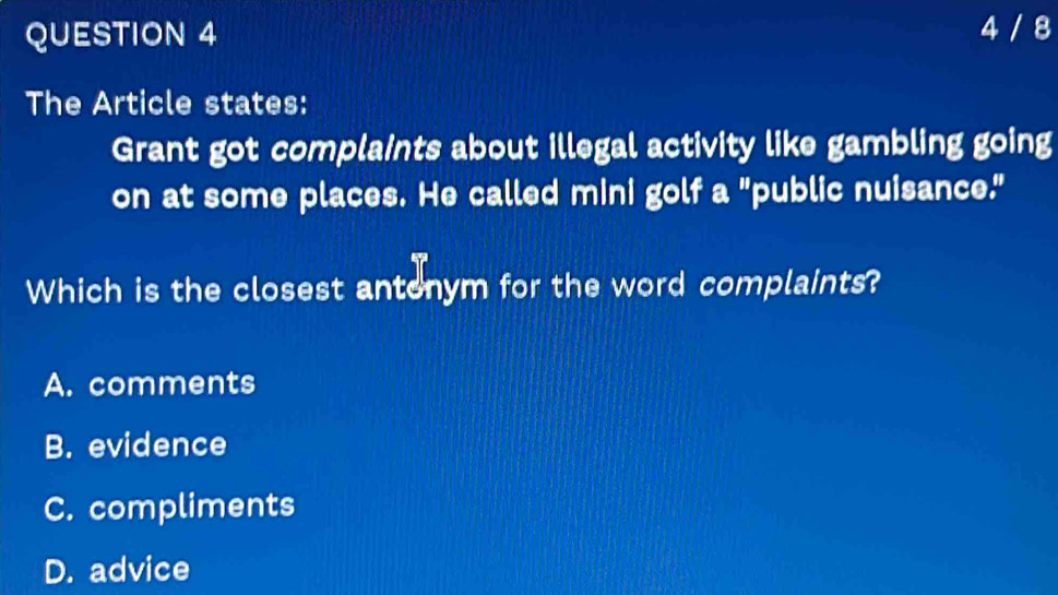 4 / 8
The Article states:
Grant got complaints about illegal activity like gambling going
on at some places. He called mini golf a "public nuisance."
Which is the closest antonym for the word complaints?
A. comments
B. evidence
C. compliments
D. advice