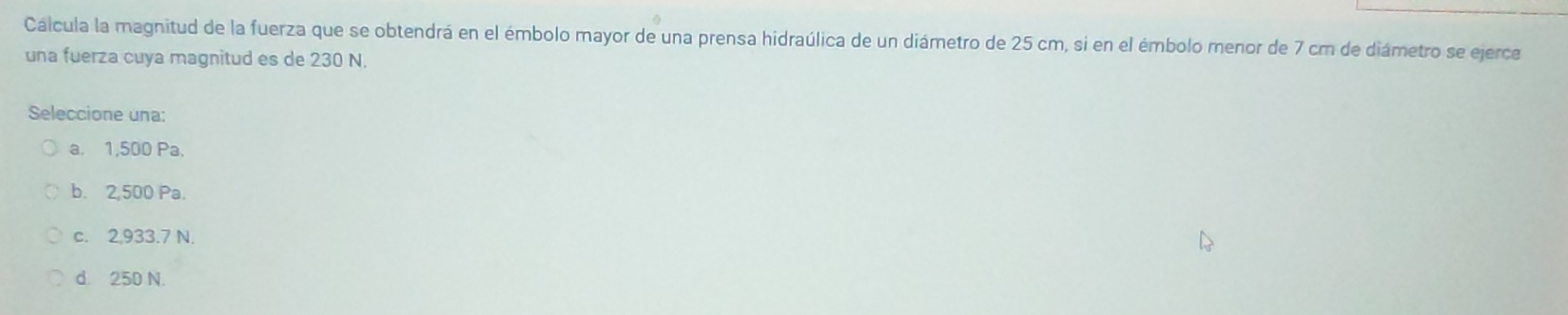 Caálcula la magnitud de la fuerza que se obtendrá en el émbolo mayor de una prensa hidraúlica de un diámetro de 25 cm, si en el émbolo menor de 7 cm de diámetro se ejerce
una fuerza cuya magnitud es de 230 N.
Seleccione una:
a. 1,500 Pa.
b. 2,500 Pa.
c. 2,933.7 N.
d. 250 N.