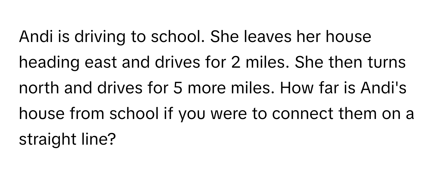 Andi is driving to school. She leaves her house heading east and drives for 2 miles. She then turns north and drives for 5 more miles. How far is Andi's house from school if you were to connect them on a straight line?