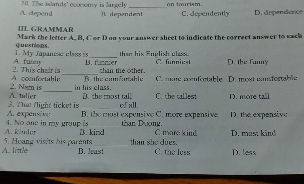 The islands' economy is largely _on tourism.
A. depend B. dependent C. dependently D. dependence
III. GRAMMAR
Mark the letter A, B, C or D on your answer sheet to indicate the correct answer to each
questions.
1. My Japanese class is _than his English class.
A. funny B. funnier C. funniest D. the funny
_
2. This chair is than the other.
A. comfortable B. the comfortable C. more comfortable D. most comfortable
_
2. Nam is in his class.
A. taller B. the most tall C. the tallest D. more tall
3. That flight ticket is of all.
A. expensive B. the most expensive C. more expensive D. the expensive
4. No one in my group is _than Duong.
A. kinder B. kind C more kind D. most kind
5. Hoang visits his parents _than she does.
A. little B. least C. the less D. less