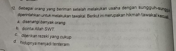 Sebagai orang yang beriman setelah melakukan usaha dengan sungguh-sung
diperintahkan untuk melakukan tawakal. Berikut ini merupakan hikmah tawakal kecual
a disenangi banyak orang
b. dicintai Allah SWT.
c. diberikan rezeki yang cukup
d. hidupnya menjadi tenteram