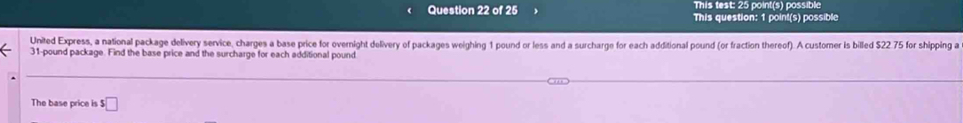 This test: 25 point(s) possible 
Question 22 of 25 This question: 1 point(s) possible 
United Express, a national package delivery service, charges a base price for overnight delivery of packages weighing 1 pound or less and a surcharge for each additional pound (or fraction thereof). A customer is billed $22.75 for shipping a
31-pound package. Find the base price and the surcharge for each additional pound
The base price is $□