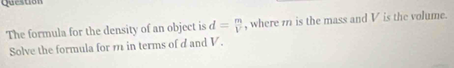 Question 
The formula for the density of an object is d= m/V  , where 7 is the mass and V is the volume. 
Solve the formula for m in terms of d and V.