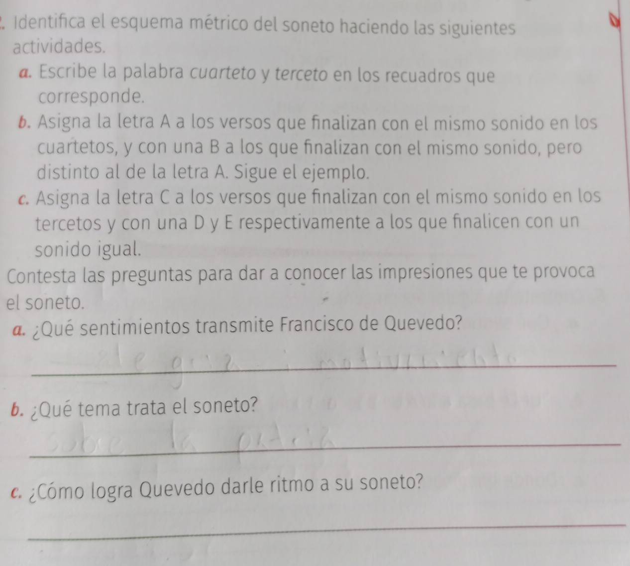 Identifica el esquema métrico del soneto haciendo las siguientes 
actividades. 
@. Escribe la palabra cuarteto y terceto en los recuadros que 
corresponde. 
6. Asigna la letra A a los versos que finalizan con el mismo sonido en los 
cuartetos, y con una B a los que finalizan con el mismo sonido, pero 
distinto al de la letra A. Sigue el ejemplo. 
c. Asigna la letra C a los versos que finalizan con el mismo sonido en los 
tercetos y con una D y E respectivamente a los que finalicen con un 
sonido igual. 
Contesta las preguntas para dar a conocer las impresiones que te provoca 
el soneto. 
d ¿Qué sentimientos transmite Francisco de Quevedo? 
_ 
6. ¿Qué tema trata el soneto? 
_ 
¿Cómo logra Quevedo darle ritmo a su soneto? 
_