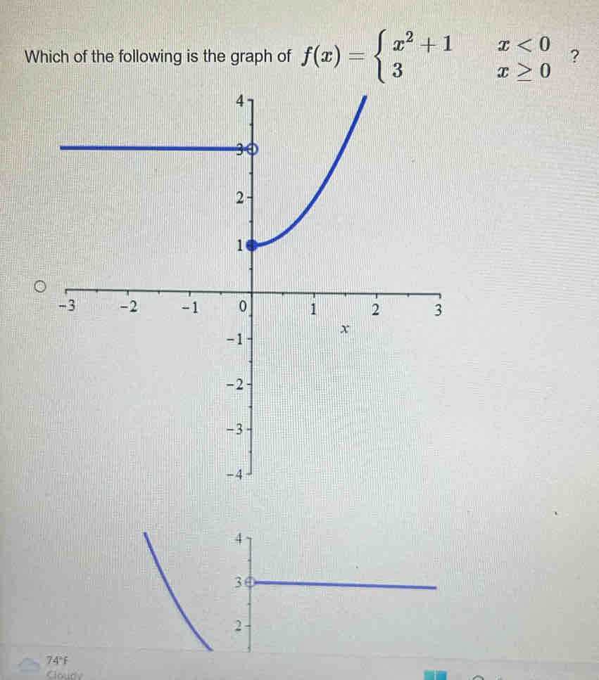 Which of the following is the graph of f(x)=beginarrayl x^2+1x<0 3x≥ 0endarray. ? 
74°f 
Cloude