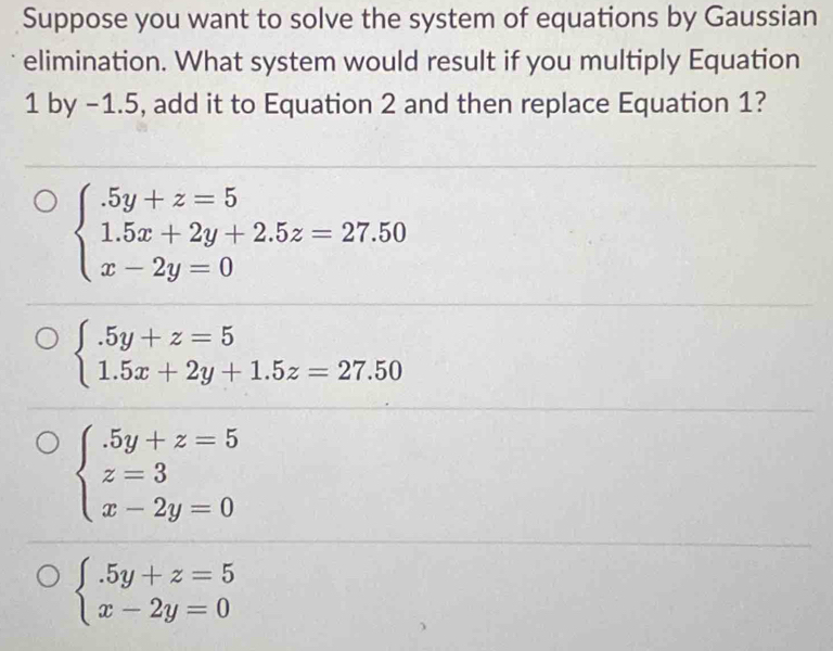 Suppose you want to solve the system of equations by Gaussian
elimination. What system would result if you multiply Equation
1 by -1.5, add it to Equation 2 and then replace Equation 1?
beginarrayl .5y+z=5 1.5x+2y+2.5z=27.50 x-2y=0endarray.
beginarrayl .5y+z=5 1.5x+2y+1.5z=27.50endarray.
beginarrayl .5y+z=5 z=3 x-2y=0endarray.
beginarrayl .5y+z=5 x-2y=0endarray.