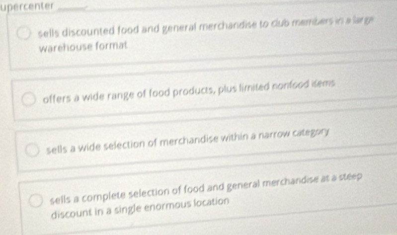 upercenter
sells discounted food and general merchandise to club members in a large 
warehouse format
offers a wide range of food products, plus limited nonfood items
sells a wide selection of merchandise within a narrow category
sells a complete selection of food and general merchandise at a steep
discount in a single enormous location