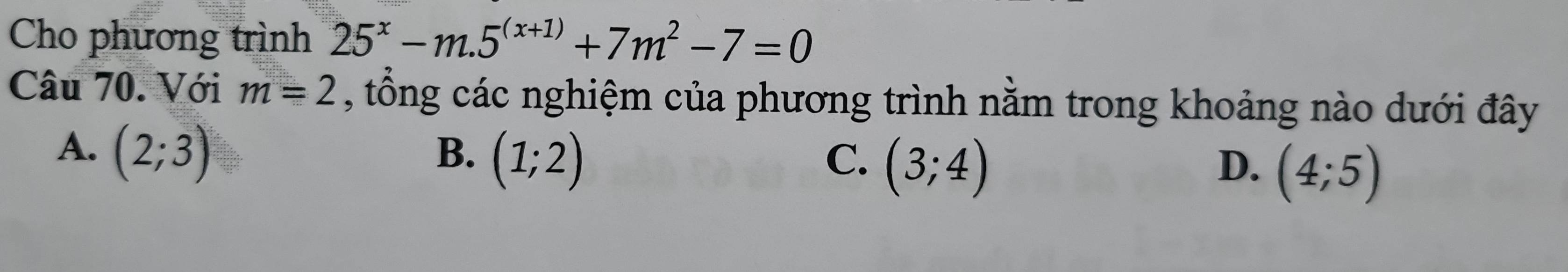 Cho phương trình 25^x-m.5^((x+1))+7m^2-7=0
Câu 70. Với m=2 , tổng các nghiệm của phương trình nằm trong khoảng nào dưới đây
A. (2;3) B. (1;2) C. (3;4)
D. (4;5)