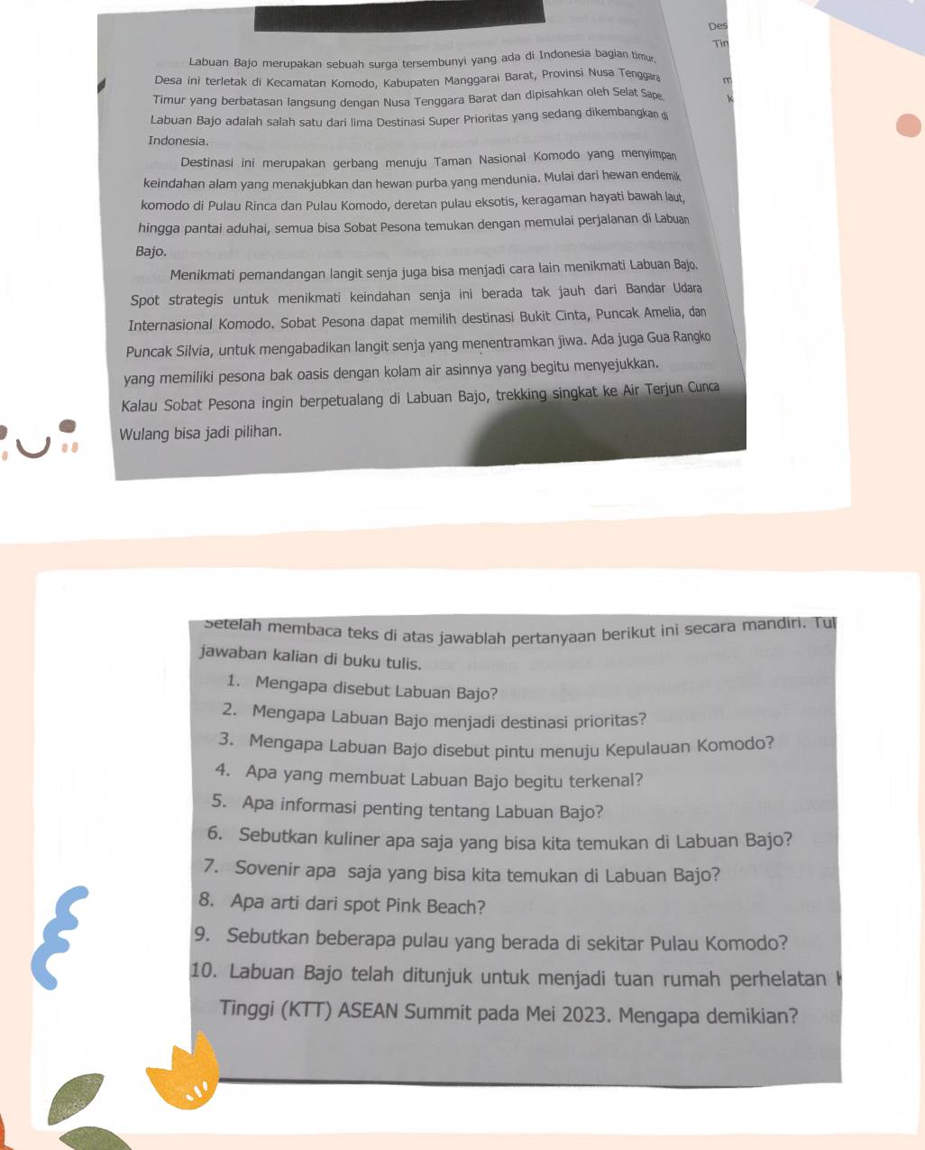 Des
Tir
Labuan Bajo merupakan sebuah surga tersembunyi yang ada di Indonesia bagian timu.
Desa ini terletak di Kecamatan Komodo, Kabupaten Manggarai Barat, Provinsi Nusa Tenggar n
Timur yang berbatasan langsung dengan Nusa Tenggara Barat dan dipisahkan oleh Selat Sap k
Labuan Bajo adalah salah satu dari lima Destinasi Super Prioritas yang sedang dikembangkan 
Indonesia.
Destinasi ini merupakan gerbang menuju Taman Nasional Komodo yang menyimpa
keindahan alam yang menakjubkan dan hewan purba yang mendunia. Mulai dari hewan endemik
komodo di Pulau Rinca dan Pulau Komodo, deretan pulau eksotis, keragaman hayati bawah laut,
hingga pantai aduhai, semua bisa Sobat Pesona temukan dengan memulai perjalanan di Labuan
Bajo.
Menikmati pemandangan langit senja juga bisa menjadi cara lain menikmati Labuan Bajo.
Spot strategis untuk menikmati keindahan senja ini berada tak jauh dari Bandar Udara
Internasional Komodo. Sobat Pesona dapat memilih destinasi Bukit Cinta, Puncak Amelia, dan
Puncak Silvia, untuk mengabadikan langit senja yang menentramkan jiwa. Ada juga Gua Rangko
yang memiliki pesona bak oasis dengan kolam air asinnya yang begitu menyejukkan.
Kalau Sobat Pesona ingin berpetualang di Labuan Bajo, trekking singkat ke Air Terjun Cunca
Wulang bisa jadi pilihan.
Setelah membaca teks di atas jawablah pertanyaan berikut ini secara mandiri. Tul
jawaban kalian di buku tulis.
1. Mengapa disebut Labuan Bajo?
2. Mengapa Labuan Bajo menjadi destinasi prioritas?
3. Mengapa Labuan Bajo disebut pintu menuju Kepulauan Komodo?
4. Apa yang membuat Labuan Bajo begitu terkenal?
5. Apa informasi penting tentang Labuan Bajo?
6. Sebutkan kuliner apa saja yang bisa kita temukan di Labuan Bajo?
7. Sovenir apa saja yang bisa kita temukan di Labuan Bajo?
8. Apa arti dari spot Pink Beach?
9. Sebutkan beberapa pulau yang berada di sekitar Pulau Komodo?
10. Labuan Bajo telah ditunjuk untuk menjadi tuan rumah perhelatan    
Tinggi (KTT) ASEAN Summit pada Mei 2023. Mengapa demikian?