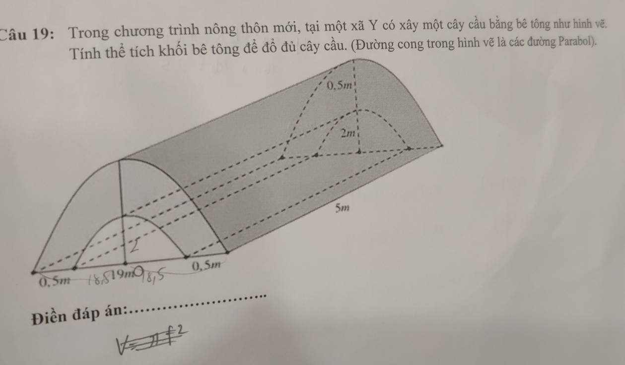 Trong chương trình nông thôn mới, tại một xã Y có xây một cây cầu bằng bê tông như hình vẽ. 
tích khối bê tông để đồ đủ cây cầu. (Đường cong trong hình vẽ là các đường Parabol). 
Điền đáp án: 
_