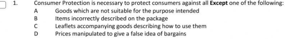 Consumer Protection is necessary to protect consumers against all Except one of the following:
A Goods which are not suitable for the purpose intended
B Items incorrectly described on the package
C Leaflets accompanying goods describing how to use them
D Prices manipulated to give a false idea of bargains